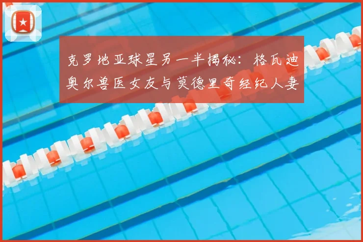 克罗地亚球星另一半揭秘：格瓦迪奥尔兽医女友与莫德里奇经纪人妻子的2026新动态