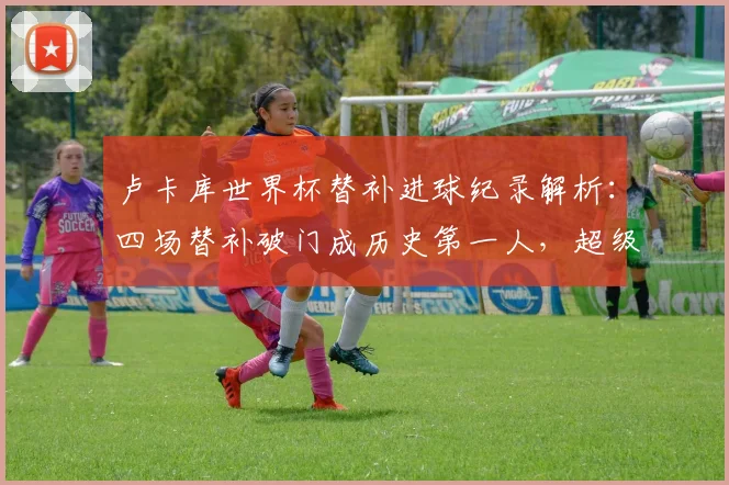 卢卡库世界杯替补进球纪录解析：四场替补破门成历史第一人，超级替补数据独家盘点