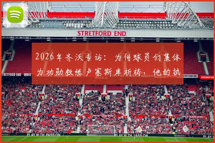 2026年齐沃专访：为何球员们集体为功勋教练卢塞斯库祈祷，他的执教哲学有何伟大之处？