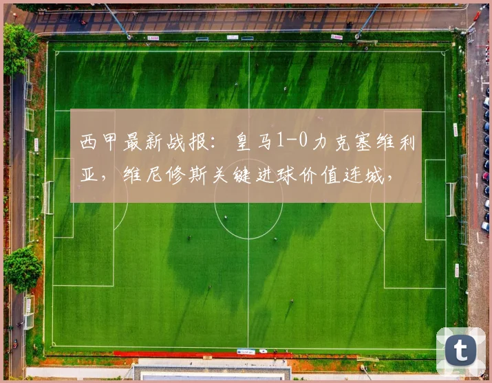 西甲最新战报：皇马1-0力克塞维利亚，维尼修斯关键进球价值连城，赛后战术解析与积分榜变动一览