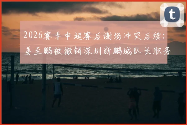 2026赛季中超赛后谢场冲突后续:姜至鹏被撤销深圳新鹏城队长职务详情