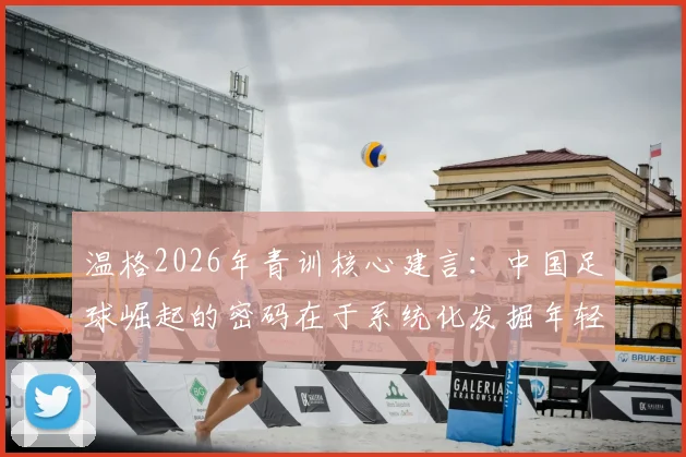 温格2026年青训核心建言:中国足球崛起的密码在于系统化发掘年轻苗子