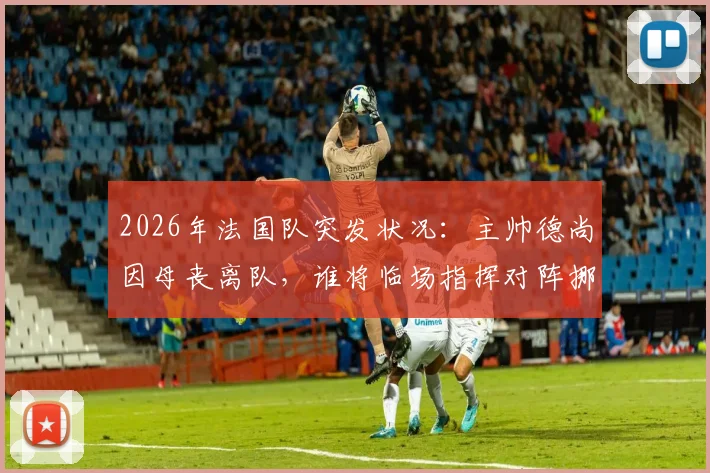 2026年法国队突发状况：主帅德尚因母丧离队，谁将临场指挥对阵挪威关键战？