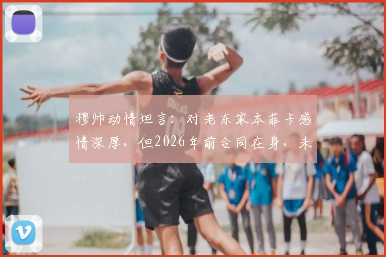 穆帅动情坦言：对老东家本菲卡感情深厚，但2026年前合同在身，未来去向引猜测