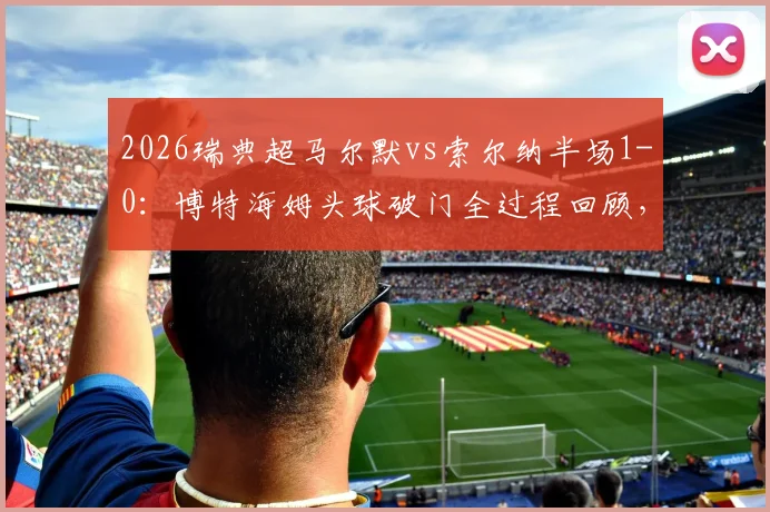2026瑞典超马尔默vs索尔纳半场1-0：博特海姆头球破门全过程回顾，附赛后分析及比赛集锦