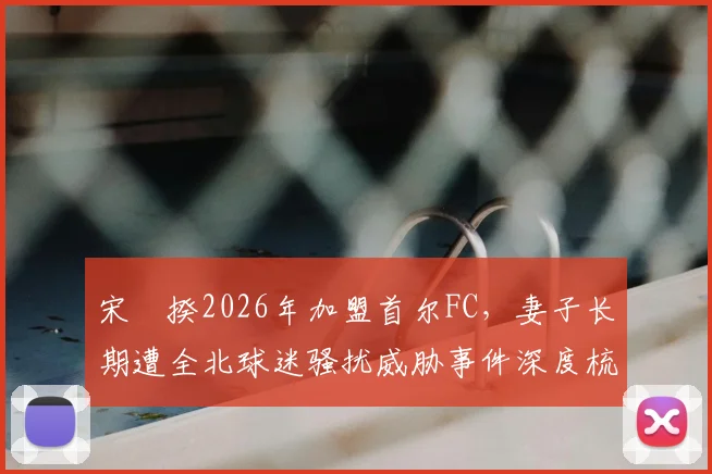 宋旻揆2026年加盟首尔FC,妻子长期遭全北球迷骚扰威胁事件深度梳理:起因、经过与韩国足坛文化反思
