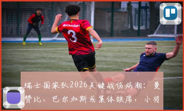 瑞士国家队2026关键战伤病潮:曼赞比、巴尔加斯或集体缺席,小将亚沙里能否扛起首发重任?