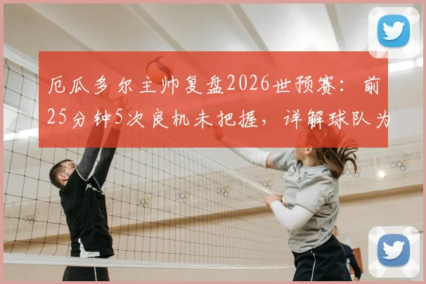 厄瓜多尔主帅复盘2026世预赛:前25分钟5次良机未把握,详解球队为何得势不得分