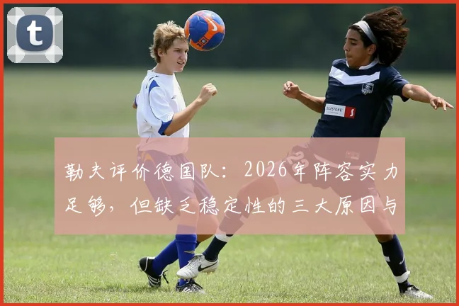 勒夫评价德国队:2026年阵容实力足够,但缺乏稳定性的三大原因与改进方向