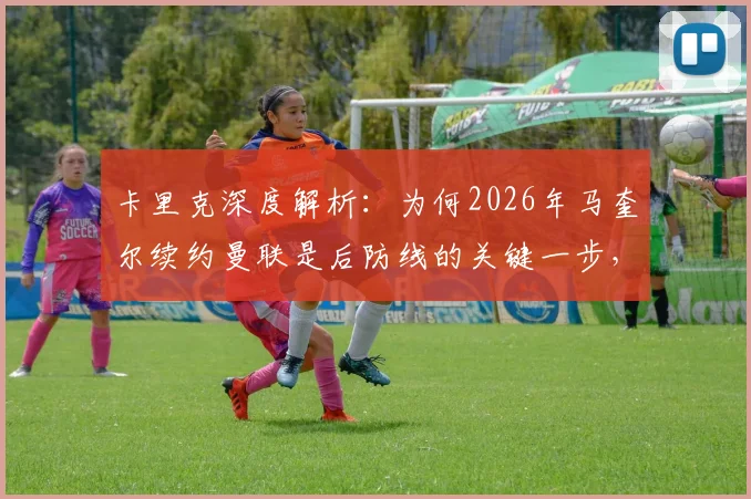 卡里克深度解析:为何2026年马奎尔续约曼联是后防线的关键一步,对俱乐部与球迷意味着什么