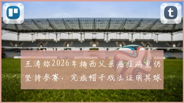 王涛称2026年梅西父亲癌症病重仍坚持参赛,完成帽子戏法证明其球王本质