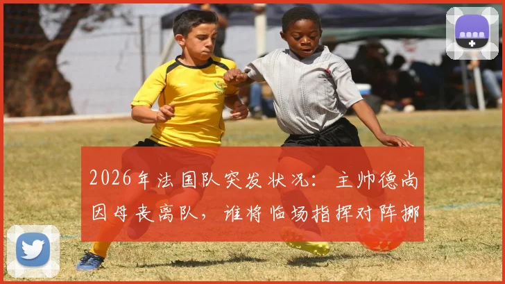 2026年法国队突发状况：主帅德尚因母丧离队，谁将临场指挥对阵挪威关键战？