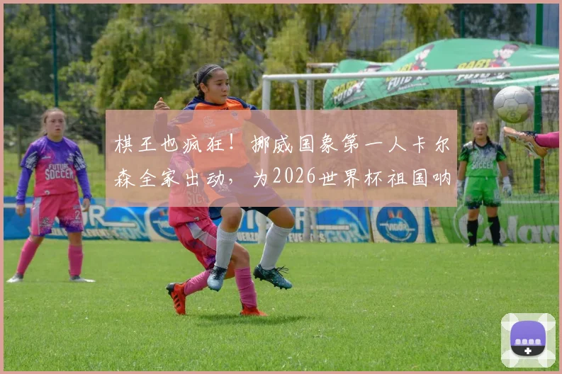 棋王也疯狂!挪威国象第一人卡尔森全家出动,为2026世界杯祖国呐喊助威纪实
