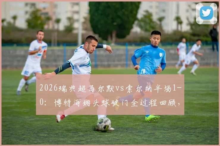 2026瑞典超马尔默vs索尔纳半场1-0：博特海姆头球破门全过程回顾，附赛后分析及比赛集锦