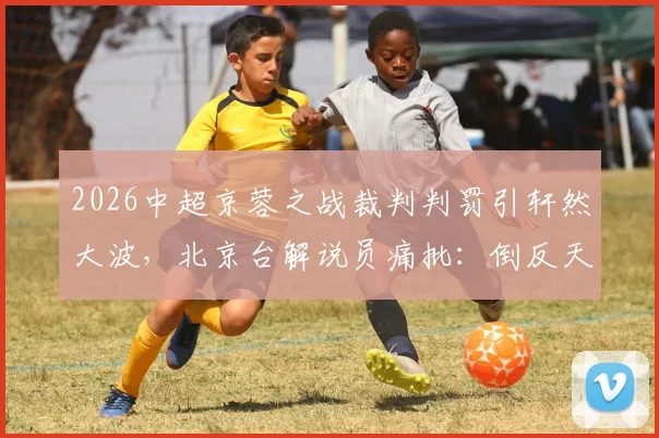 2026中超京蓉之战裁判判罚引轩然大波,北京台解说员痛批:倒反天罡、礼崩乐坏,事件全过程与各方声音汇总