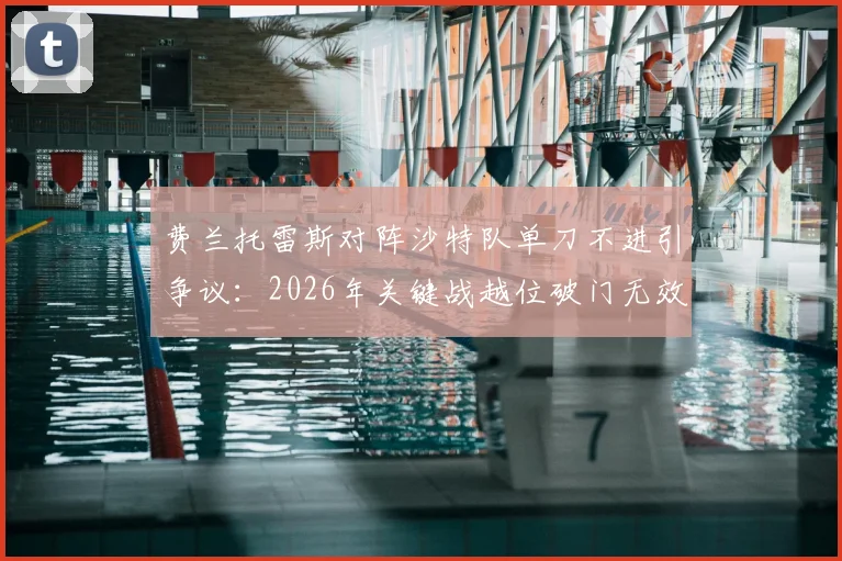 费兰托雷斯对阵沙特队单刀不进引争议：2026年关键战越位破门无效，赛后评分出炉