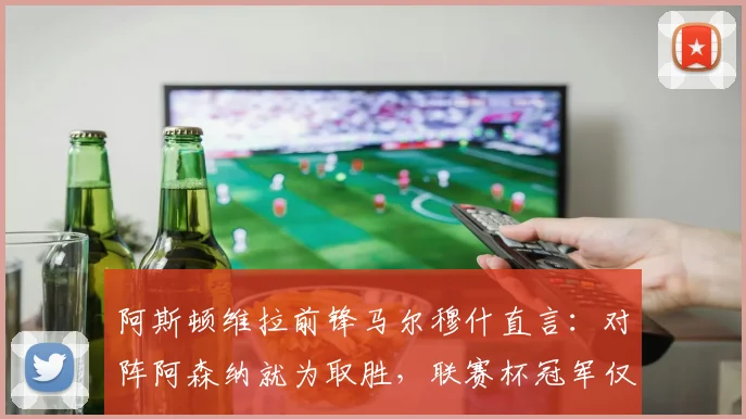 阿斯顿维拉前锋马尔穆什直言:对阵阿森纳就为取胜,联赛杯冠军仅是开始