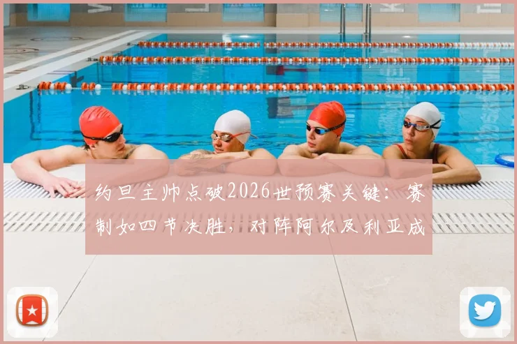 约旦主帅点破2026世预赛关键：赛制如四节决胜，对阵阿尔及利亚成生死转折点
