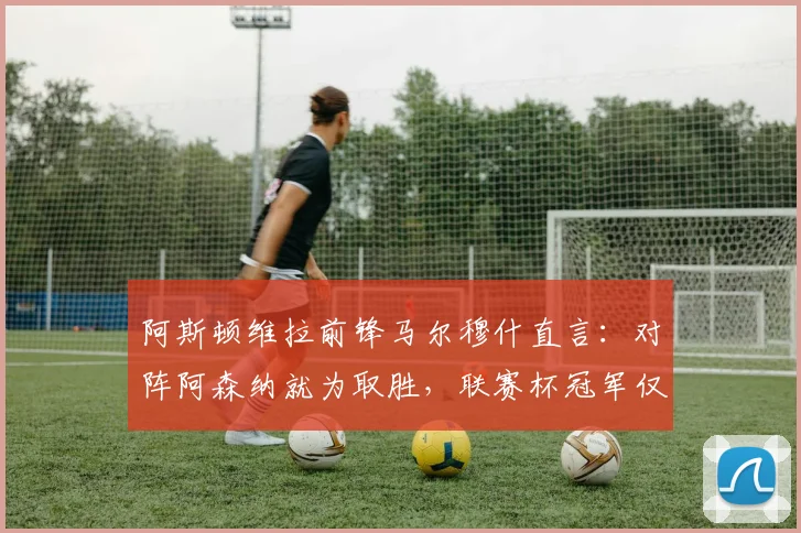 阿斯顿维拉前锋马尔穆什直言：对阵阿森纳就为取胜，联赛杯冠军仅是开始