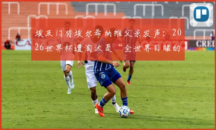 埃及门将埃尔希纳维父亲发声:2026世界杯遭淘汰是“全世界目睹的阴谋”,事件背景与争议焦点全解析