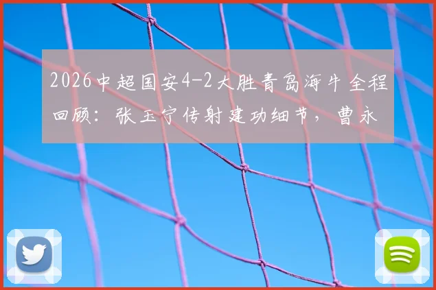 2026中超国安4-2大胜青岛海牛全程回顾:张玉宁传射建功细节,曹永竞破门战术分析