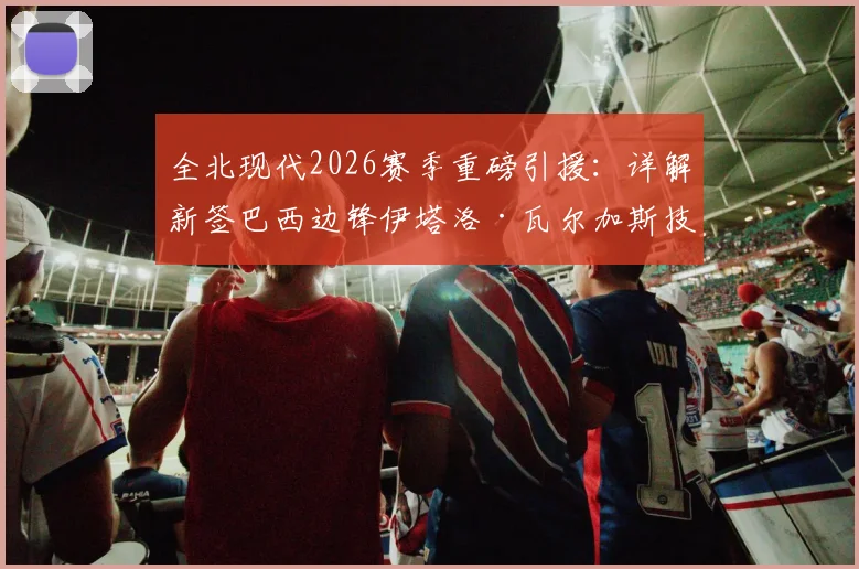 全北现代2026赛季重磅引援：详解新签巴西边锋伊塔洛·瓦尔加斯技术特点与转会内幕，附球队外援阵容分析