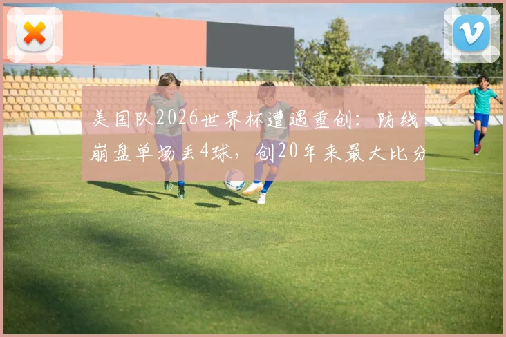 美国队2026世界杯遭遇重创：防线崩盘单场丢4球，创20年来最大比分失利纪录，未来何去何从？