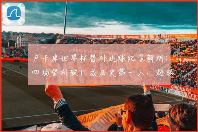 卢卡库世界杯替补进球纪录解析:四场替补破门成历史第一人,超级替补数据独家盘点