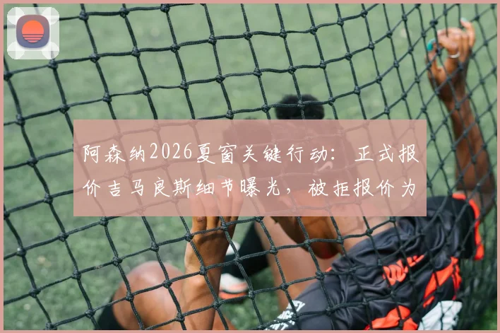 阿森纳2026夏窗关键行动：正式报价吉马良斯细节曝光，被拒报价为中间人提交，转会进展深度追踪