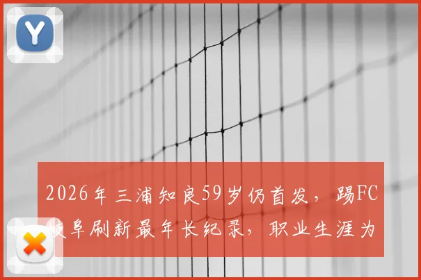 2026年三浦知良59岁仍首发，踢FC岐阜刷新最年长纪录，职业生涯为何如此长青？