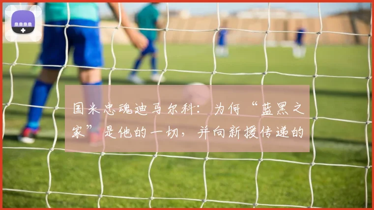 国米忠魂迪马尔科:为何“蓝黑之家”是他的一切,并向新援传递的2026赛季核心精神