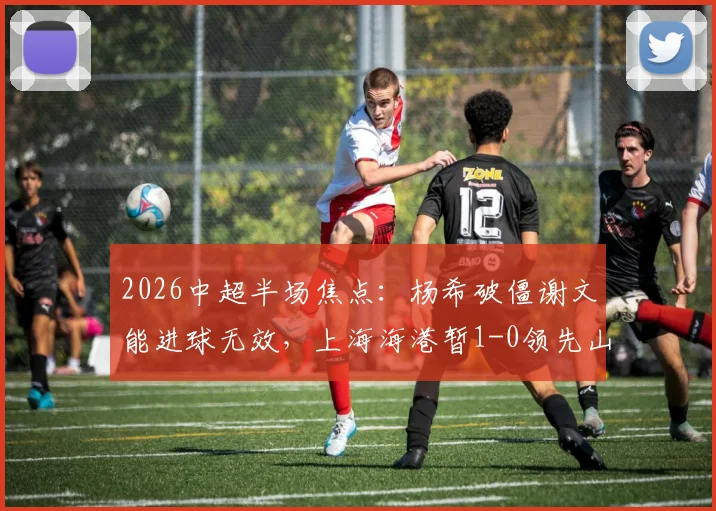 2026中超半场焦点：杨希破僵谢文能进球无效，上海海港暂1-0领先山东泰山