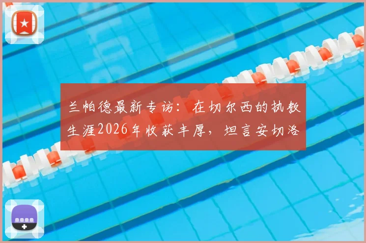 兰帕德最新专访:在切尔西的执教生涯2026年收获丰厚,坦言安切洛蒂的沉稳与穆里尼奥的激情最令他受益