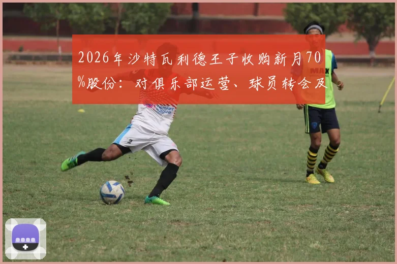 2026年沙特瓦利德王子收购新月70%股份：对俱乐部运营、球员转会及亚冠竞争力的直接影响分析