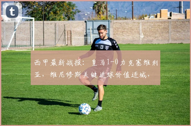 西甲最新战报：皇马1-0力克塞维利亚，维尼修斯关键进球价值连城，赛后战术解析与积分榜变动一览
