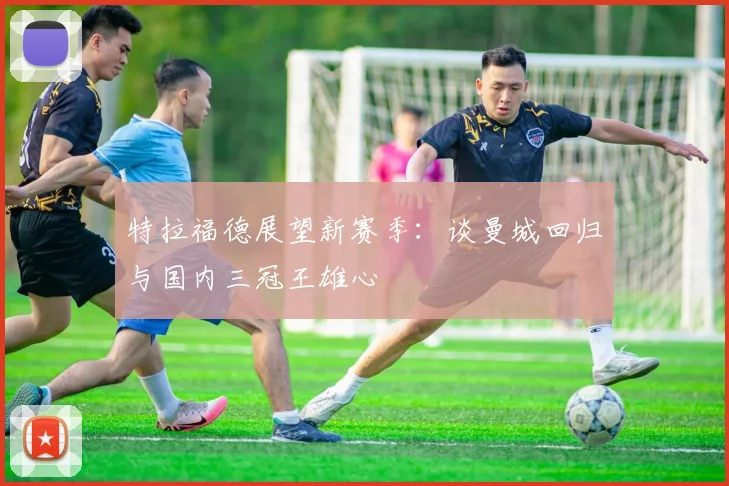 特拉福德展望新赛季：谈曼城回归与国内三冠王雄心