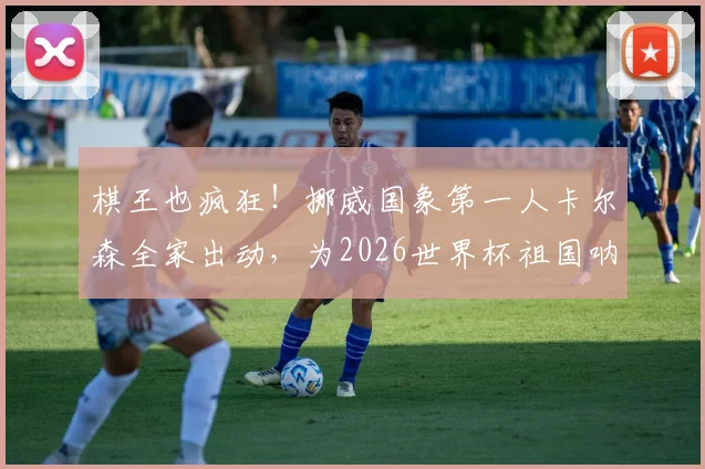 棋王也疯狂！挪威国象第一人卡尔森全家出动，为2026世界杯祖国呐喊助威纪实