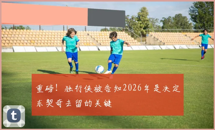 重磅！独行侠被告知2026年是决定东契奇去留的关键