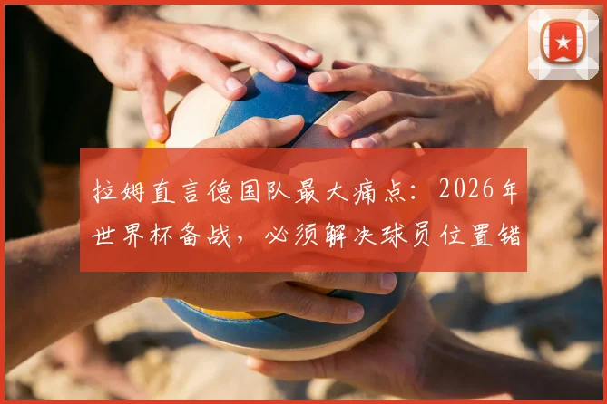 拉姆直言德国队最大痛点：2026年世界杯备战，必须解决球员位置错配问题！