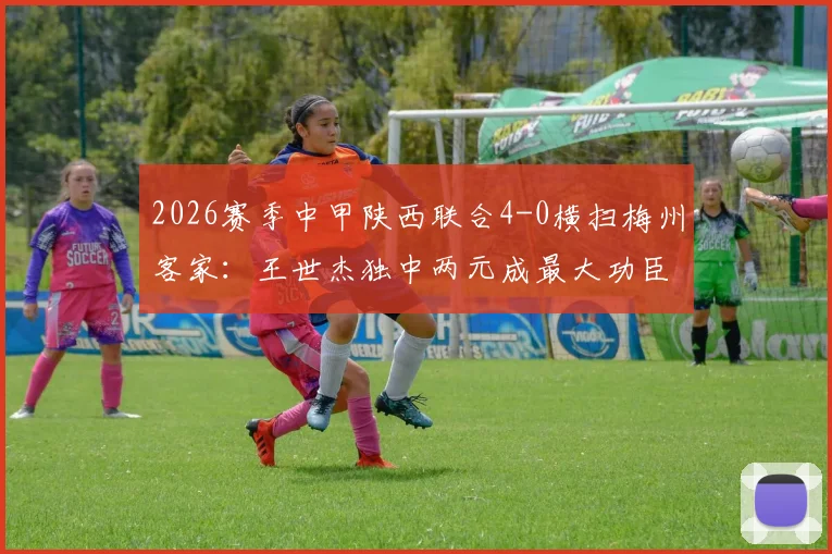 2026赛季中甲陕西联合4-0横扫梅州客家:王世杰独中两元成最大功臣,附全场集锦与赛后深度解读