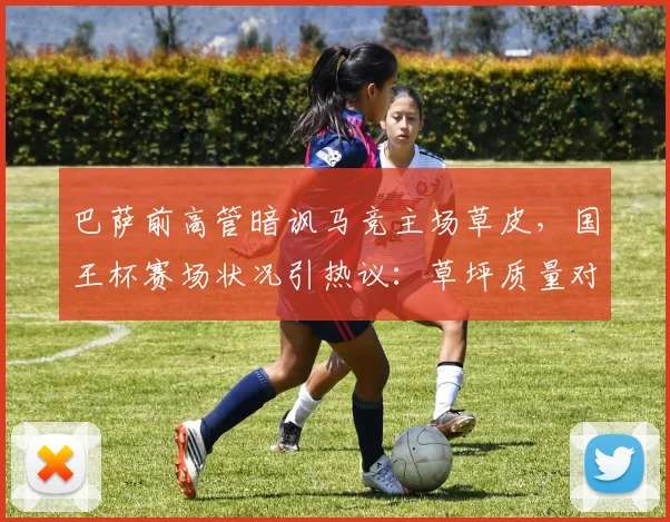巴萨前高管暗讽马竞主场草皮，国王杯赛场状况引热议：草坪质量对2026年比赛有何影响？