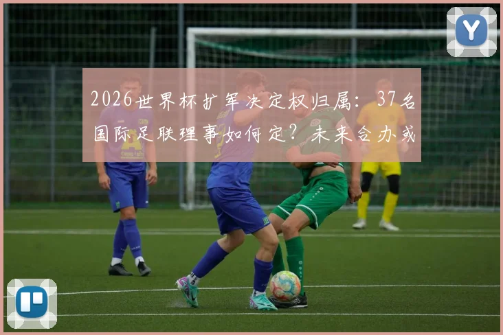 2026世界杯扩军决定权归属:37名国际足联理事如何定?未来合办或成新趋势