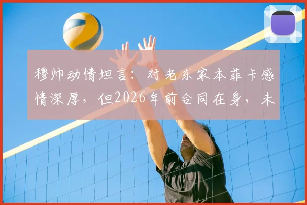 穆帅动情坦言:对老东家本菲卡感情深厚,但2026年前合同在身,未来去向引猜测