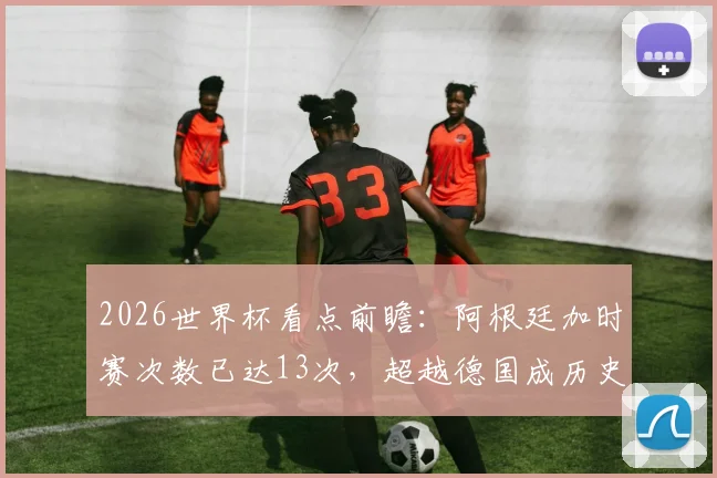 2026世界杯看点前瞻：阿根廷加时赛次数已达13次，超越德国成历史第一，意味着什么？