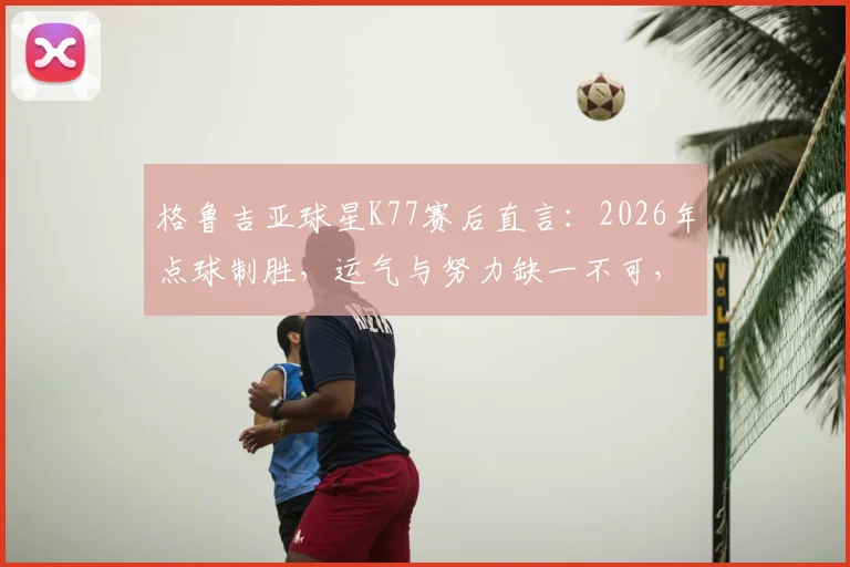 格鲁吉亚球星K77赛后直言：2026年点球制胜，运气与努力缺一不可，全队配得上这场胜利
