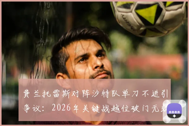 费兰托雷斯对阵沙特队单刀不进引争议:2026年关键战越位破门无效,赛后评分出炉