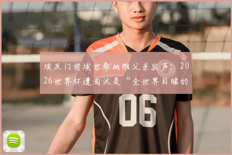 埃及门将埃尔希纳维父亲发声：2026世界杯遭淘汰是“全世界目睹的阴谋”，事件背景与争议焦点全解析