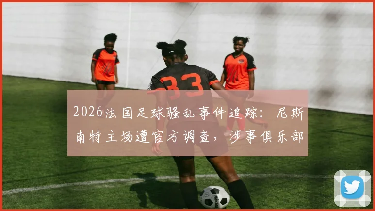2026法国足球骚乱事件追踪:尼斯南特主场遭官方调查,涉事俱乐部处罚及球场安全新规前瞻