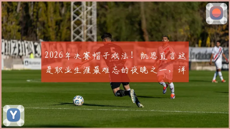 2026年决赛帽子戏法！凯恩直言这是职业生涯最难忘的夜晚之一，详解其背后的特别意义
