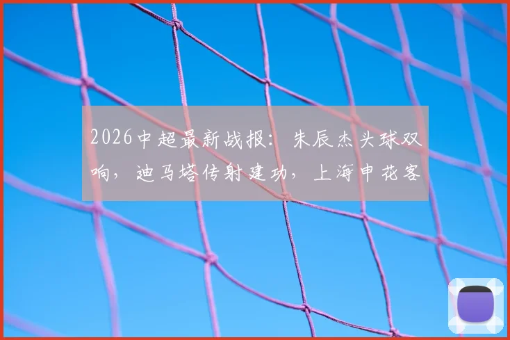 2026中超最新战报：朱辰杰头球双响，迪马塔传射建功，上海申花客场2-2战平重庆铜梁龙，附全场进球视频集锦